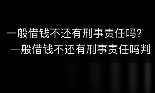 一般借钱不还有刑事责任吗？ 一般借钱不还有刑事责任吗判几年