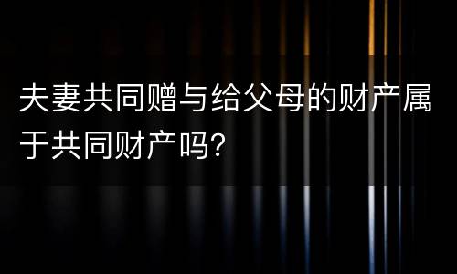 夫妻共同赠与给父母的财产属于共同财产吗？