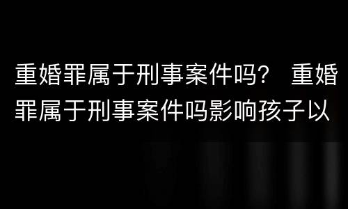 重婚罪属于刑事案件吗？ 重婚罪属于刑事案件吗影响孩子以后的政审嘛