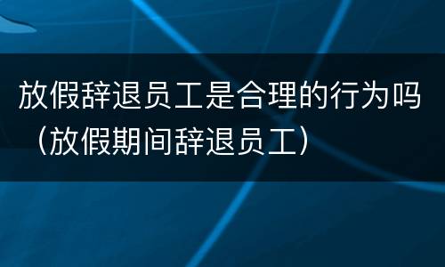 放假辞退员工是合理的行为吗（放假期间辞退员工）