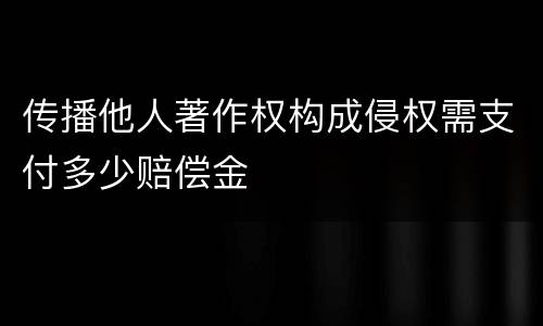 传播他人著作权构成侵权需支付多少赔偿金