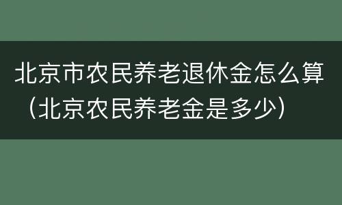 北京市农民养老退休金怎么算（北京农民养老金是多少）