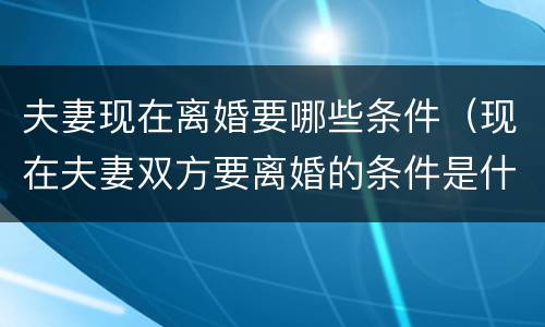 夫妻现在离婚要哪些条件（现在夫妻双方要离婚的条件是什么!）