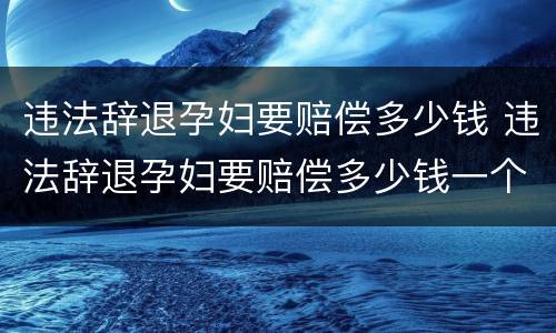 违法辞退孕妇要赔偿多少钱 违法辞退孕妇要赔偿多少钱一个月