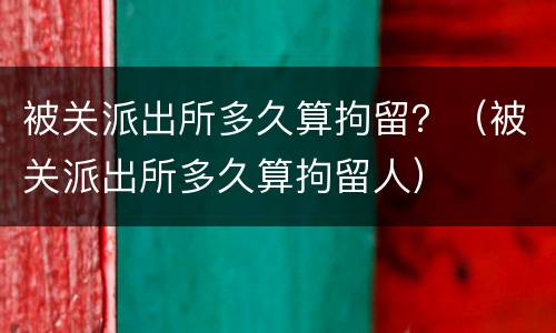 被关派出所多久算拘留？（被关派出所多久算拘留人）