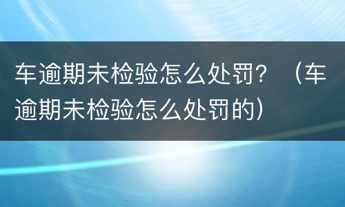 车逾期未检验怎么处罚？（车逾期未检验怎么处罚的）