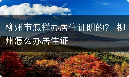 柳州市怎样办居住证明的？ 柳州怎么办居住证