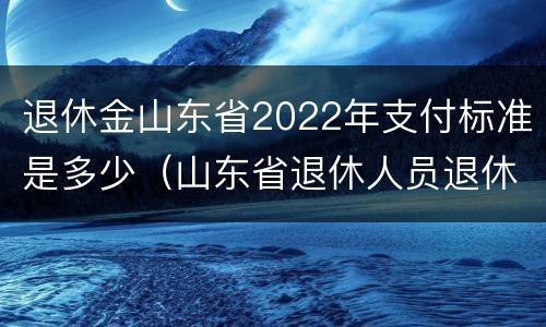 退休金山东省2022年支付标准是多少（山东省退休人员退休费）