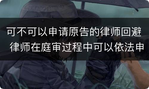 可不可以申请原告的律师回避 律师在庭审过程中可以依法申请法院回避吗