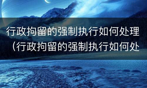 行政拘留的强制执行如何处理（行政拘留的强制执行如何处理呢）