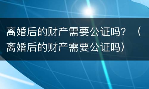 离婚后的财产需要公证吗？（离婚后的财产需要公证吗）