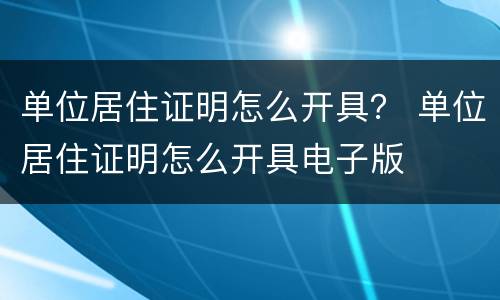 单位居住证明怎么开具？ 单位居住证明怎么开具电子版