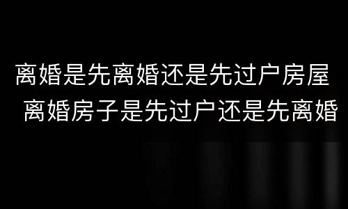 离婚是先离婚还是先过户房屋 离婚房子是先过户还是先离婚