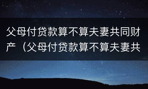 父母付贷款算不算夫妻共同财产（父母付贷款算不算夫妻共同财产范围）