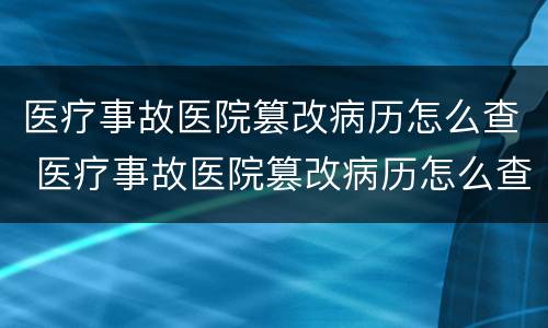 医疗事故医院篡改病历怎么查 医疗事故医院篡改病历怎么查询