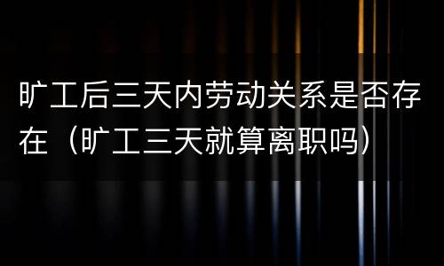 旷工后三天内劳动关系是否存在（旷工三天就算离职吗）