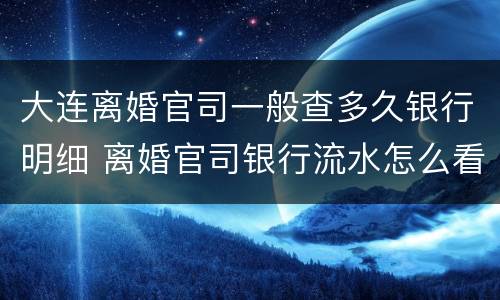 大连离婚官司一般查多久银行明细 离婚官司银行流水怎么看