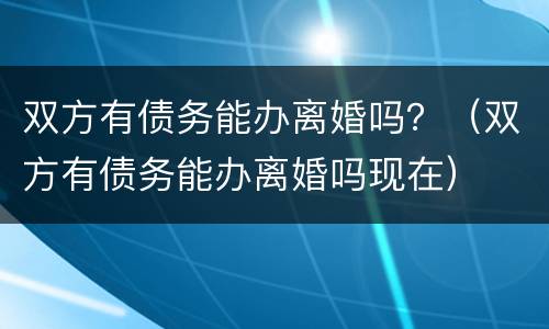 双方有债务能办离婚吗？（双方有债务能办离婚吗现在）