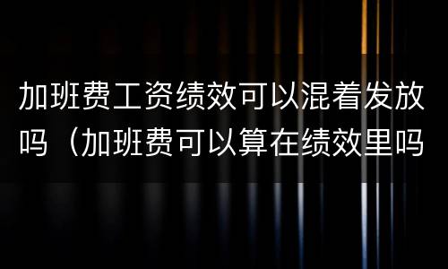 加班费工资绩效可以混着发放吗（加班费可以算在绩效里吗）