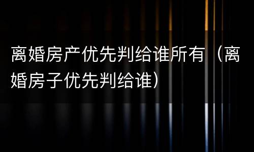 离婚房产优先判给谁所有（离婚房子优先判给谁）