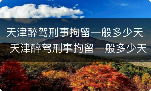 天津醉驾刑事拘留一般多少天 天津醉驾刑事拘留一般多少天结案