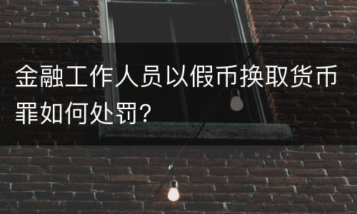 金融工作人员以假币换取货币罪如何处罚？