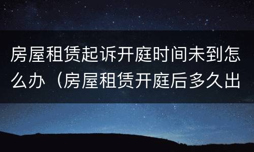 房屋租赁起诉开庭时间未到怎么办（房屋租赁开庭后多久出判决结果）