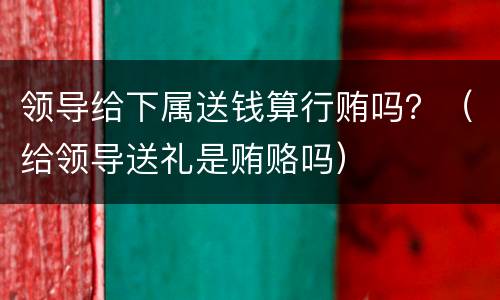 领导给下属送钱算行贿吗？（给领导送礼是贿赂吗）