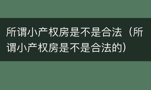 所谓小产权房是不是合法（所谓小产权房是不是合法的）