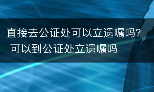 直接去公证处可以立遗嘱吗？ 可以到公证处立遗嘱吗