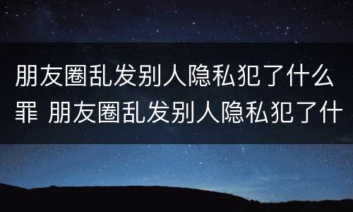 朋友圈乱发别人隐私犯了什么罪 朋友圈乱发别人隐私犯了什么罪名