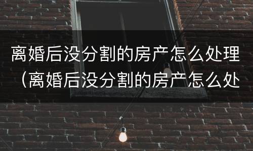 离婚后没分割的房产怎么处理（离婚后没分割的房产怎么处理最好）