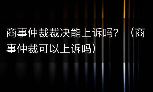 商事仲裁裁决能上诉吗？（商事仲裁可以上诉吗）