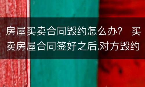 房屋买卖合同毁约怎么办？ 买卖房屋合同签好之后.对方毁约怎么办