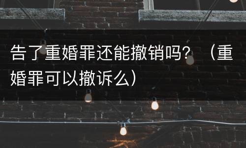 告了重婚罪还能撤销吗？（重婚罪可以撤诉么）