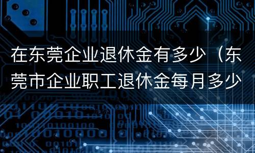 在东莞企业退休金有多少（东莞市企业职工退休金每月多少）