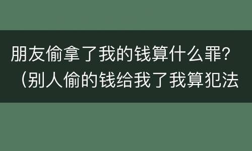 朋友偷拿了我的钱算什么罪？（别人偷的钱给我了我算犯法吗）