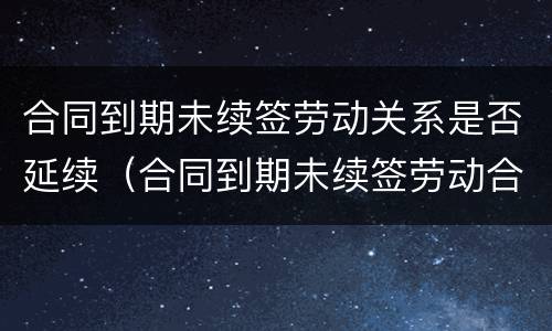 合同到期未续签劳动关系是否延续（合同到期未续签劳动合同）