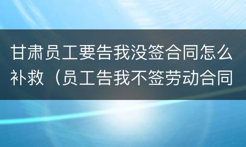 甘肃员工要告我没签合同怎么补救（员工告我不签劳动合同,劳动局让我过去）