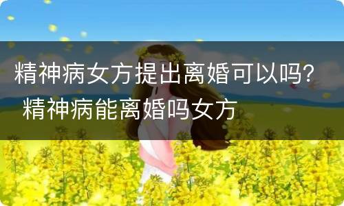 精神病女方提出离婚可以吗？ 精神病能离婚吗女方