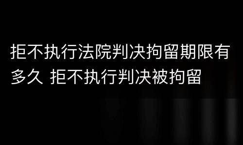 拒不执行法院判决拘留期限有多久 拒不执行判决被拘留