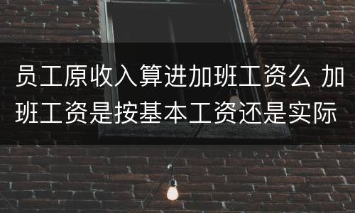 员工原收入算进加班工资么 加班工资是按基本工资还是实际工资