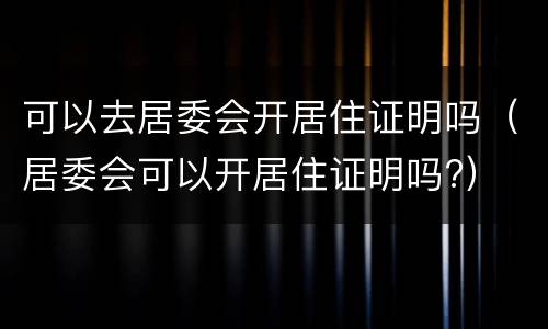 可以去居委会开居住证明吗（居委会可以开居住证明吗?）