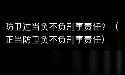 防卫过当负不负刑事责任？（正当防卫负不负刑事责任）