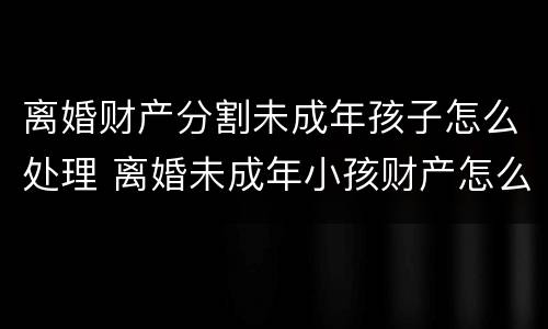 离婚财产分割未成年孩子怎么处理 离婚未成年小孩财产怎么分