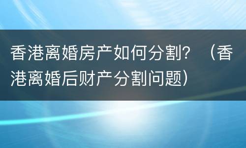 香港离婚房产如何分割？（香港离婚后财产分割问题）