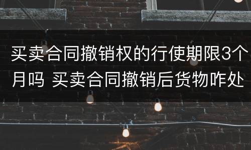 买卖合同撤销权的行使期限3个月吗 买卖合同撤销后货物咋处理