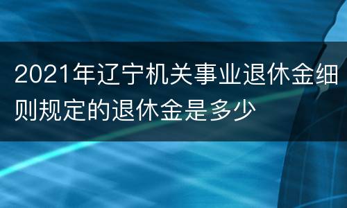 2021年辽宁机关事业退休金细则规定的退休金是多少