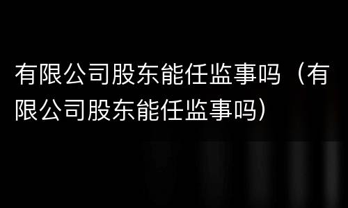 有限公司股东能任监事吗（有限公司股东能任监事吗）