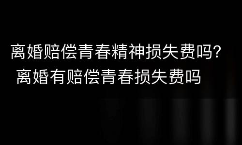 离婚赔偿青春精神损失费吗？ 离婚有赔偿青春损失费吗